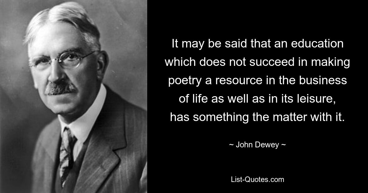 It may be said that an education which does not succeed in making poetry a resource in the business of life as well as in its leisure, has something the matter with it. — © John Dewey