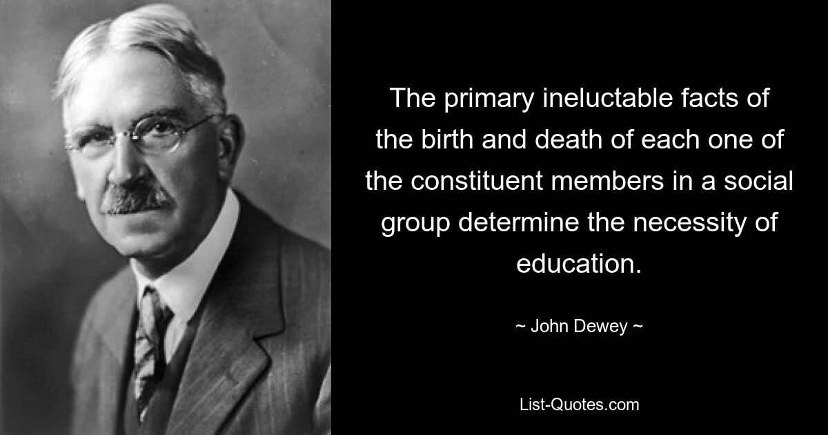 The primary ineluctable facts of the birth and death of each one of the constituent members in a social group determine the necessity of education. — © John Dewey