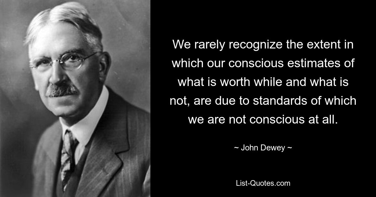 We rarely recognize the extent in which our conscious estimates of what is worth while and what is not, are due to standards of which we are not conscious at all. — © John Dewey