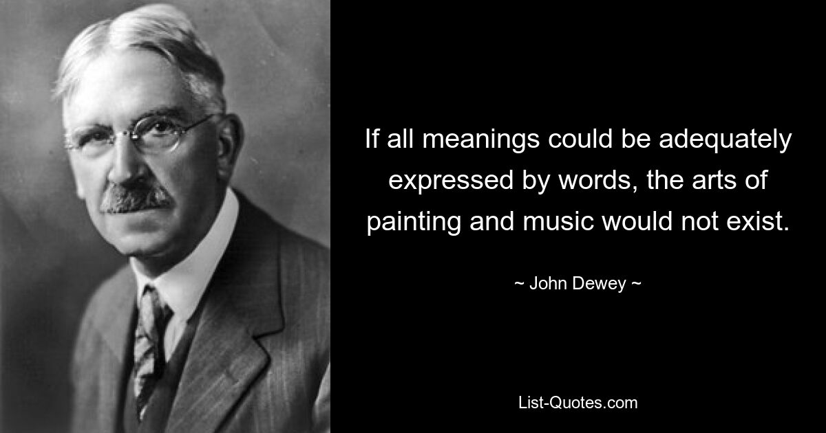 If all meanings could be adequately expressed by words, the arts of painting and music would not exist. — © John Dewey