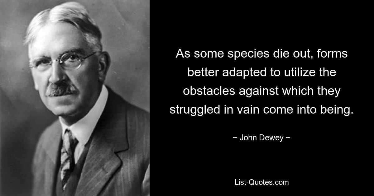 As some species die out, forms better adapted to utilize the obstacles against which they struggled in vain come into being. — © John Dewey