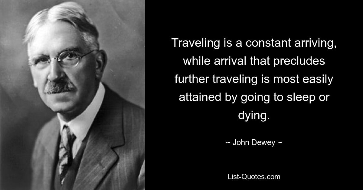 Traveling is a constant arriving, while arrival that precludes further traveling is most easily attained by going to sleep or dying. — © John Dewey