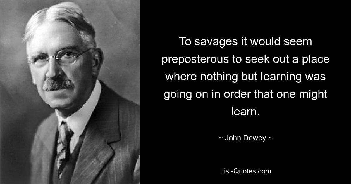 To savages it would seem preposterous to seek out a place where nothing but learning was going on in order that one might learn. — © John Dewey