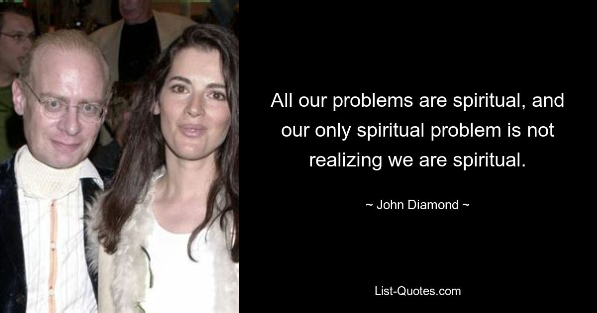 All our problems are spiritual, and our only spiritual problem is not realizing we are spiritual. — © John Diamond