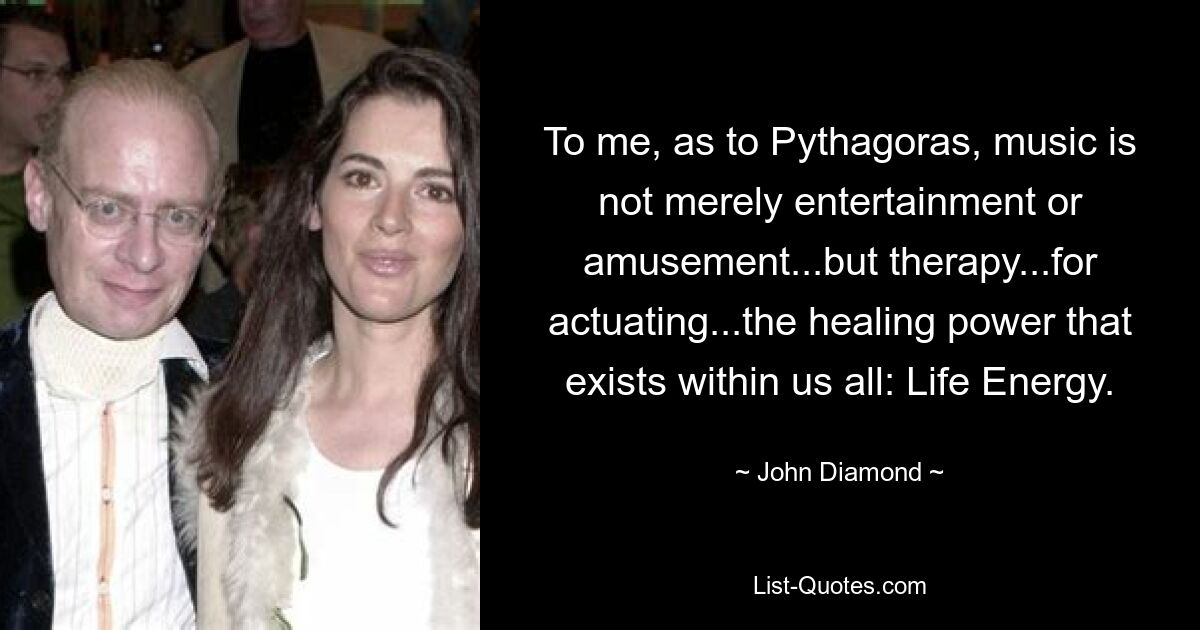 To me, as to Pythagoras, music is not merely entertainment or amusement...but therapy...for actuating...the healing power that exists within us all: Life Energy. — © John Diamond