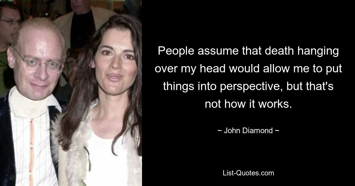 People assume that death hanging over my head would allow me to put things into perspective, but that's not how it works. — © John Diamond