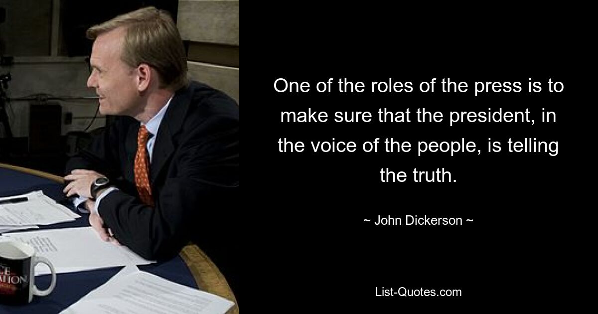 One of the roles of the press is to make sure that the president, in the voice of the people, is telling the truth. — © John Dickerson