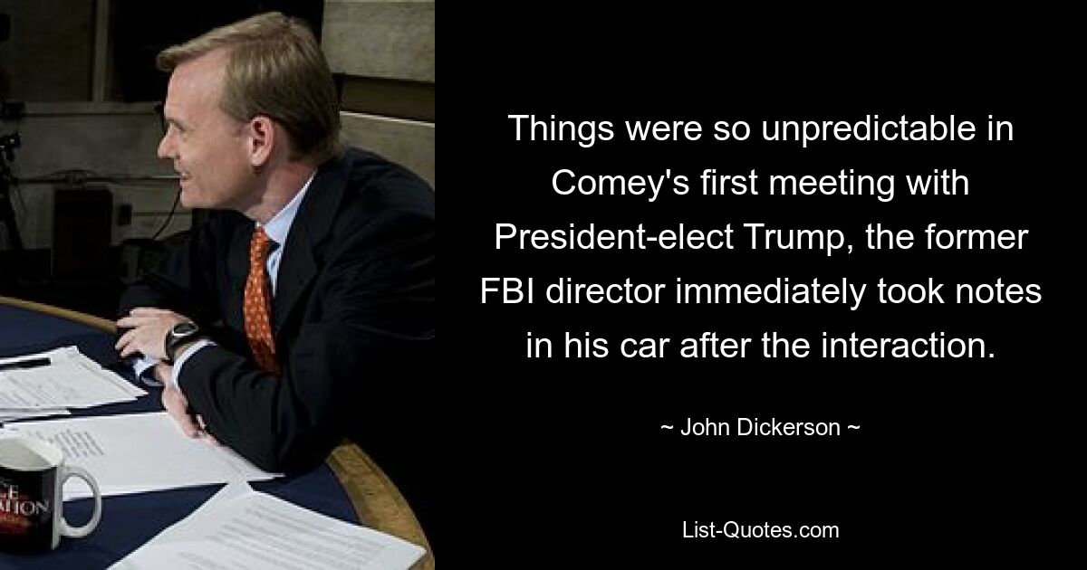 Things were so unpredictable in Comey's first meeting with President-elect Trump, the former FBI director immediately took notes in his car after the interaction. — © John Dickerson