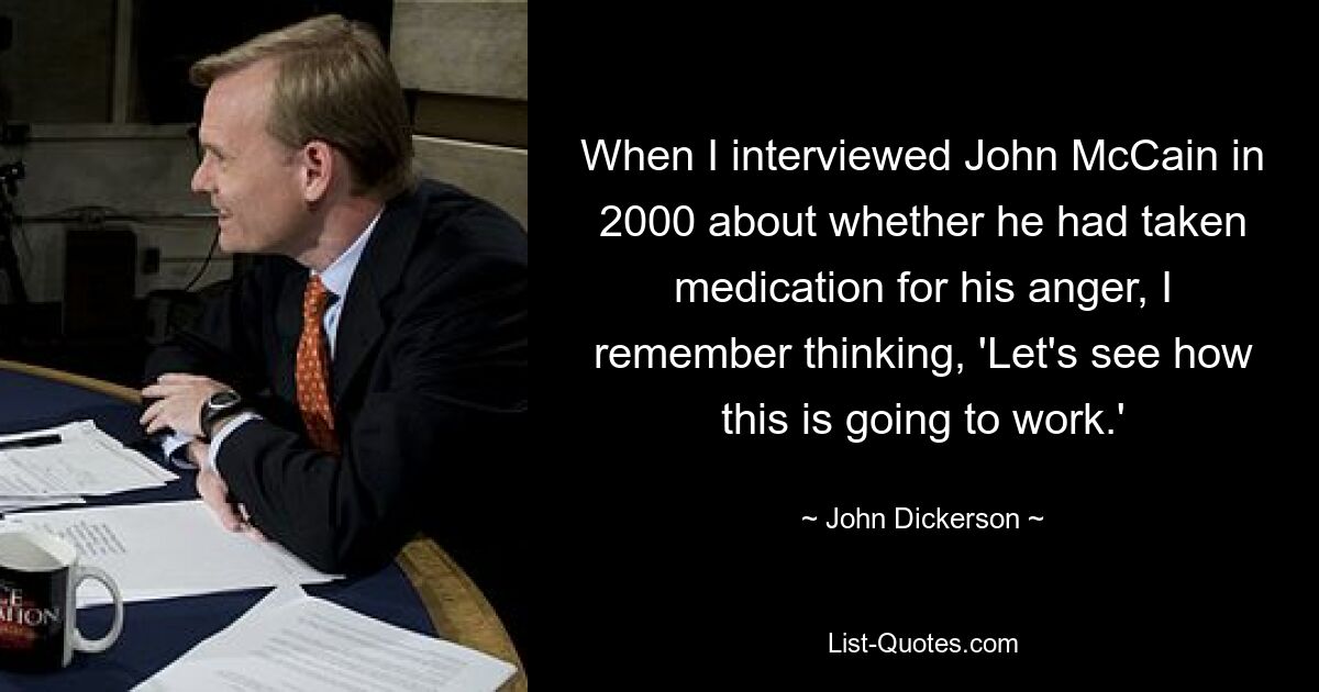 When I interviewed John McCain in 2000 about whether he had taken medication for his anger, I remember thinking, 'Let's see how this is going to work.' — © John Dickerson