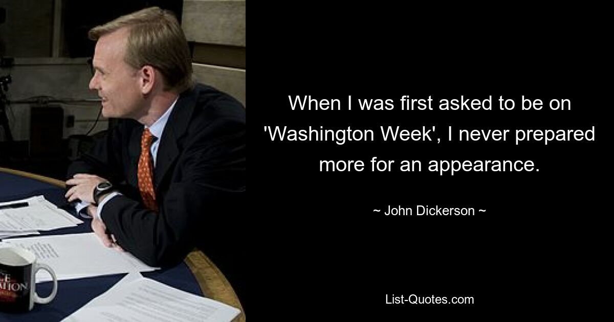 When I was first asked to be on 'Washington Week', I never prepared more for an appearance. — © John Dickerson