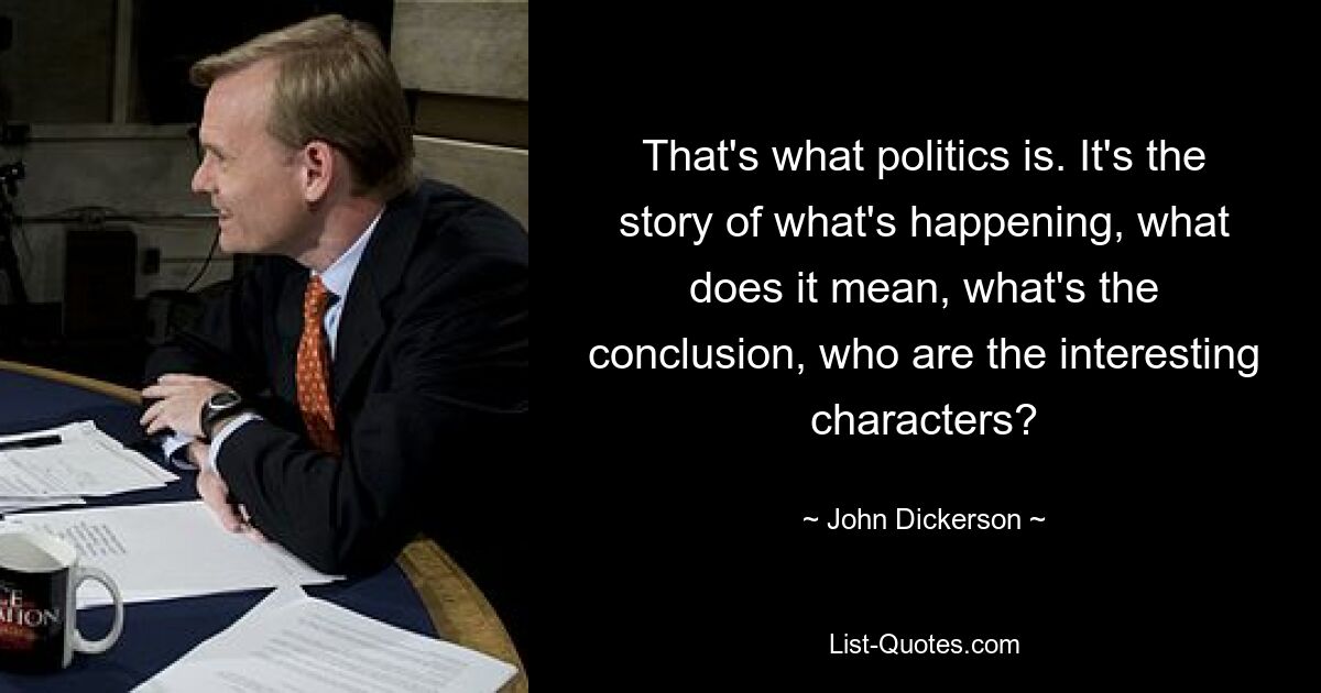 That's what politics is. It's the story of what's happening, what does it mean, what's the conclusion, who are the interesting characters? — © John Dickerson