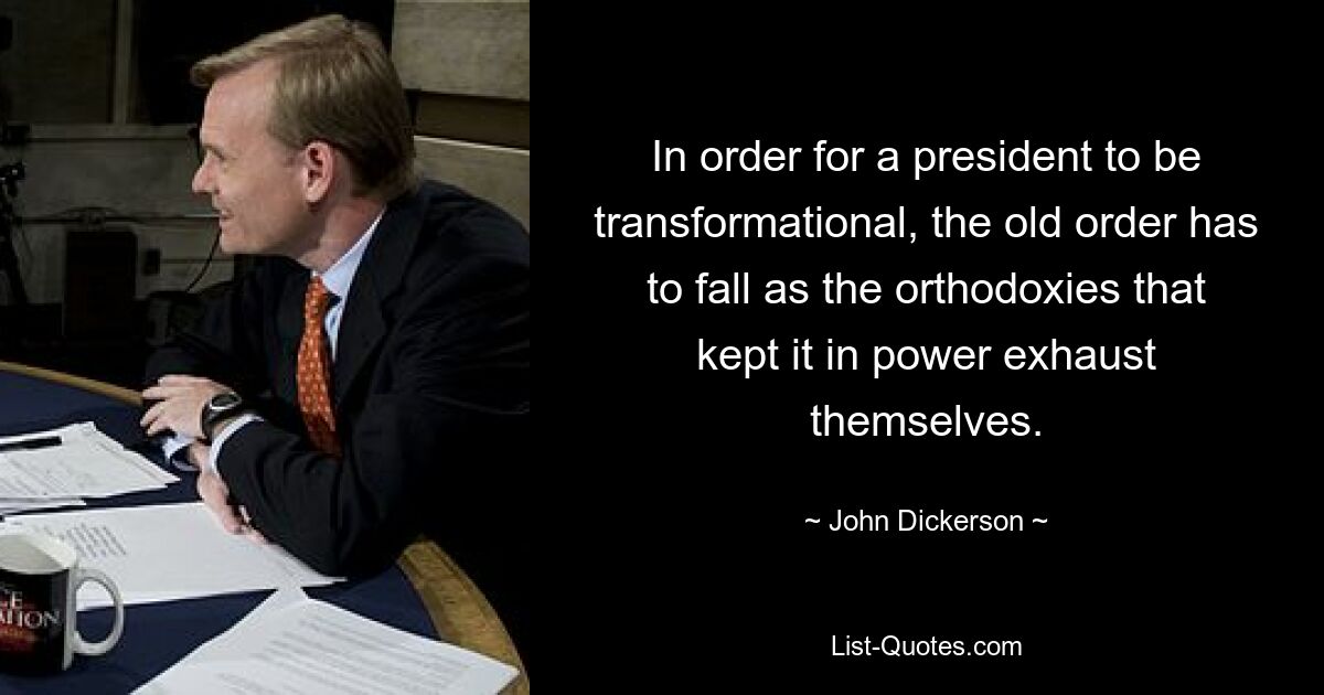 In order for a president to be transformational, the old order has to fall as the orthodoxies that kept it in power exhaust themselves. — © John Dickerson