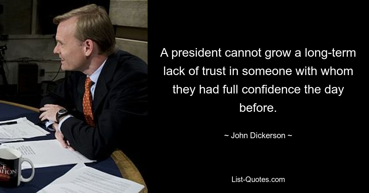 A president cannot grow a long-term lack of trust in someone with whom they had full confidence the day before. — © John Dickerson