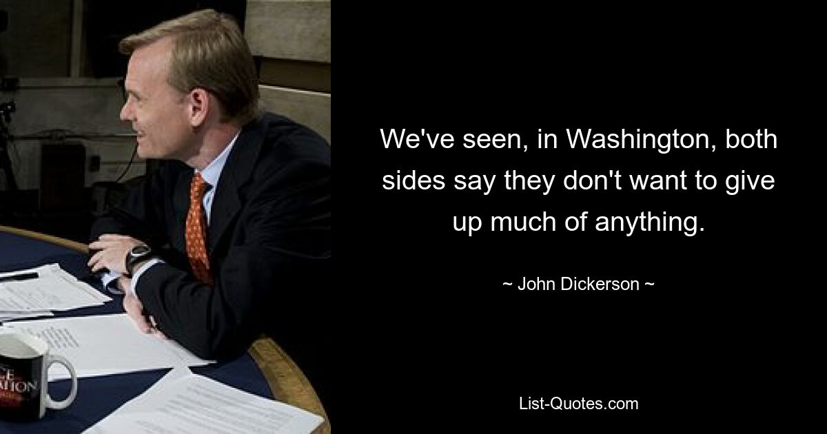 We've seen, in Washington, both sides say they don't want to give up much of anything. — © John Dickerson