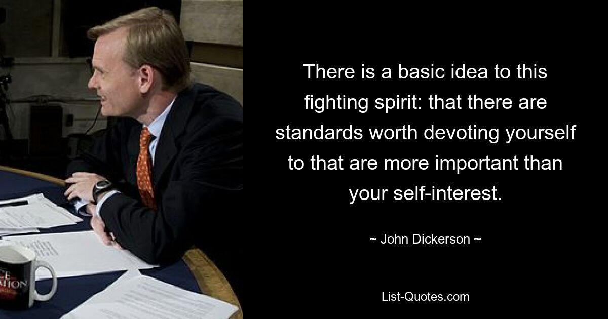 There is a basic idea to this fighting spirit: that there are standards worth devoting yourself to that are more important than your self-interest. — © John Dickerson