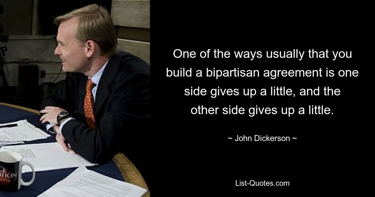 One of the ways usually that you build a bipartisan agreement is one side gives up a little, and the other side gives up a little. — © John Dickerson