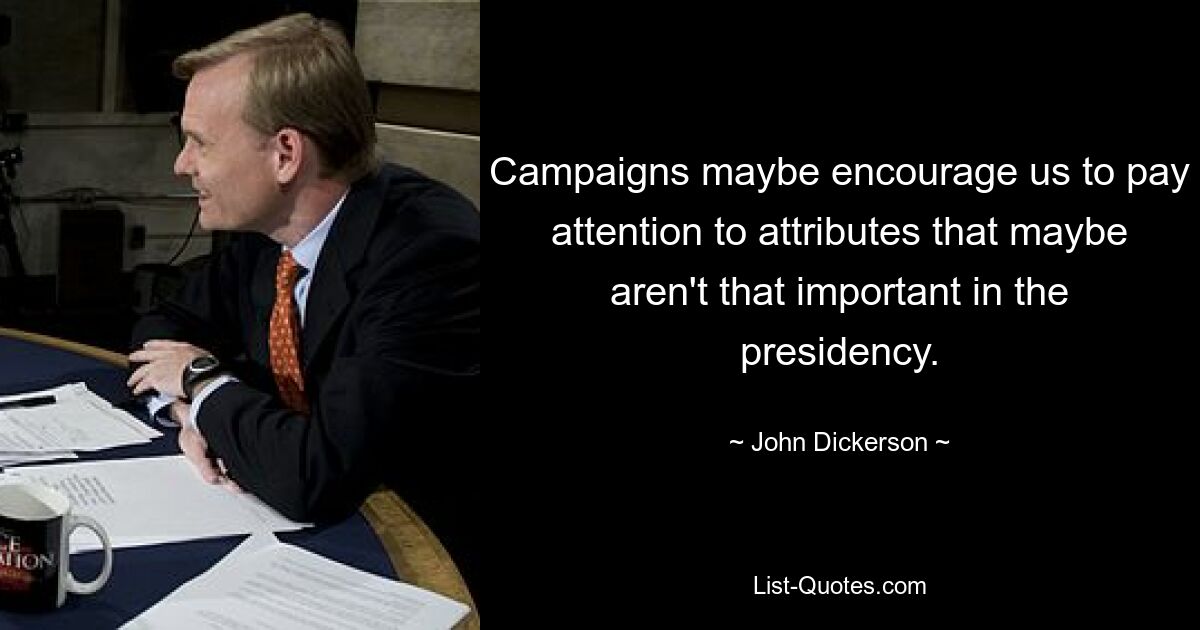 Campaigns maybe encourage us to pay attention to attributes that maybe aren't that important in the presidency. — © John Dickerson