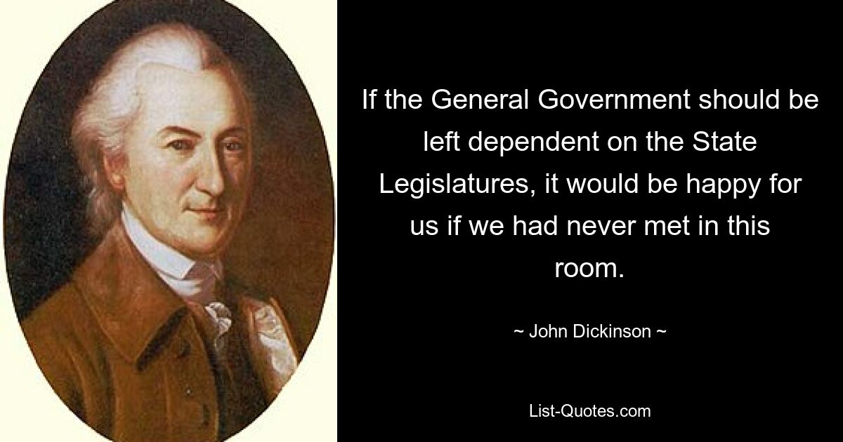 If the General Government should be left dependent on the State Legislatures, it would be happy for us if we had never met in this room. — © John Dickinson