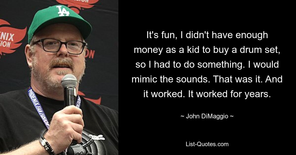 It's fun, I didn't have enough money as a kid to buy a drum set, so I had to do something. I would mimic the sounds. That was it. And it worked. It worked for years. — © John DiMaggio