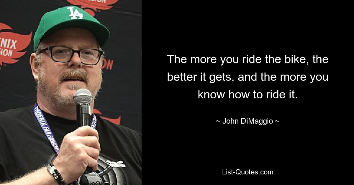 The more you ride the bike, the better it gets, and the more you know how to ride it. — © John DiMaggio