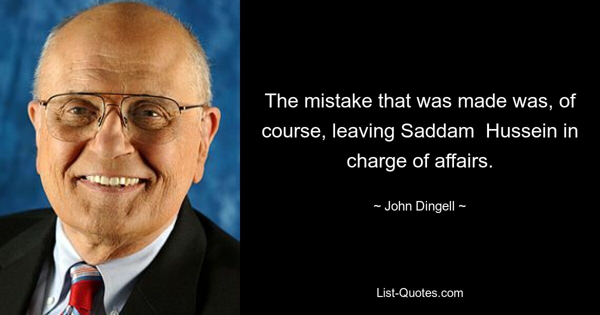 The mistake that was made was, of course, leaving Saddam  Hussein in charge of affairs. — © John Dingell