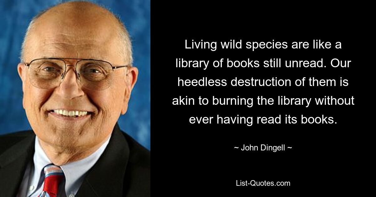 Living wild species are like a library of books still unread. Our heedless destruction of them is akin to burning the library without ever having read its books. — © John Dingell