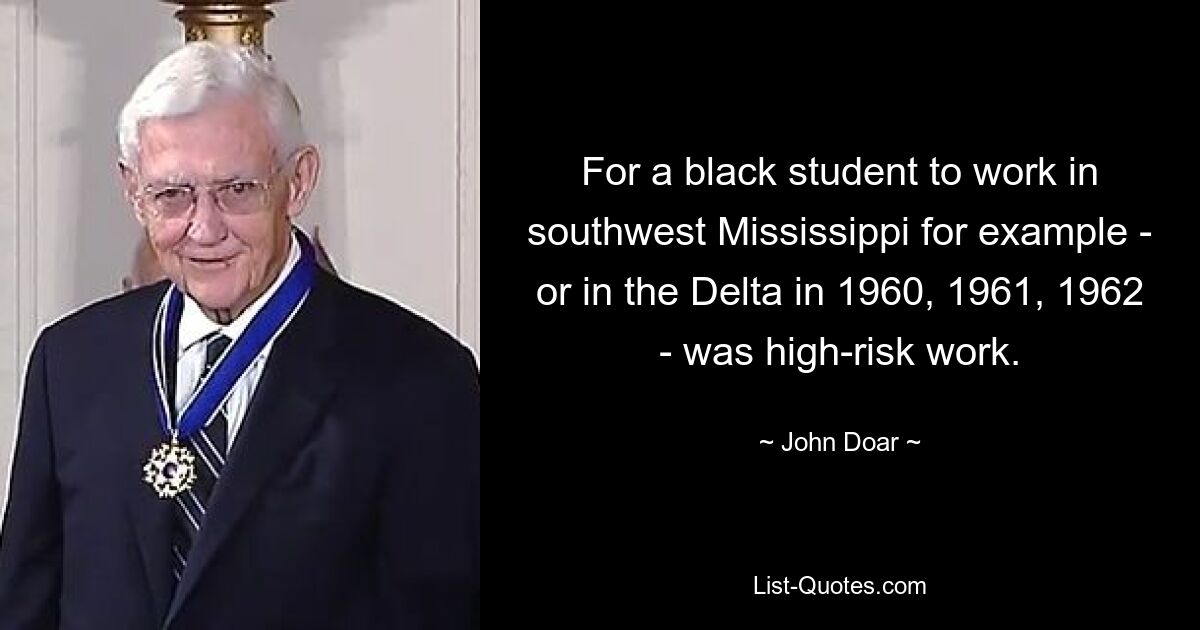 For a black student to work in southwest Mississippi for example - or in the Delta in 1960, 1961, 1962 - was high-risk work. — © John Doar