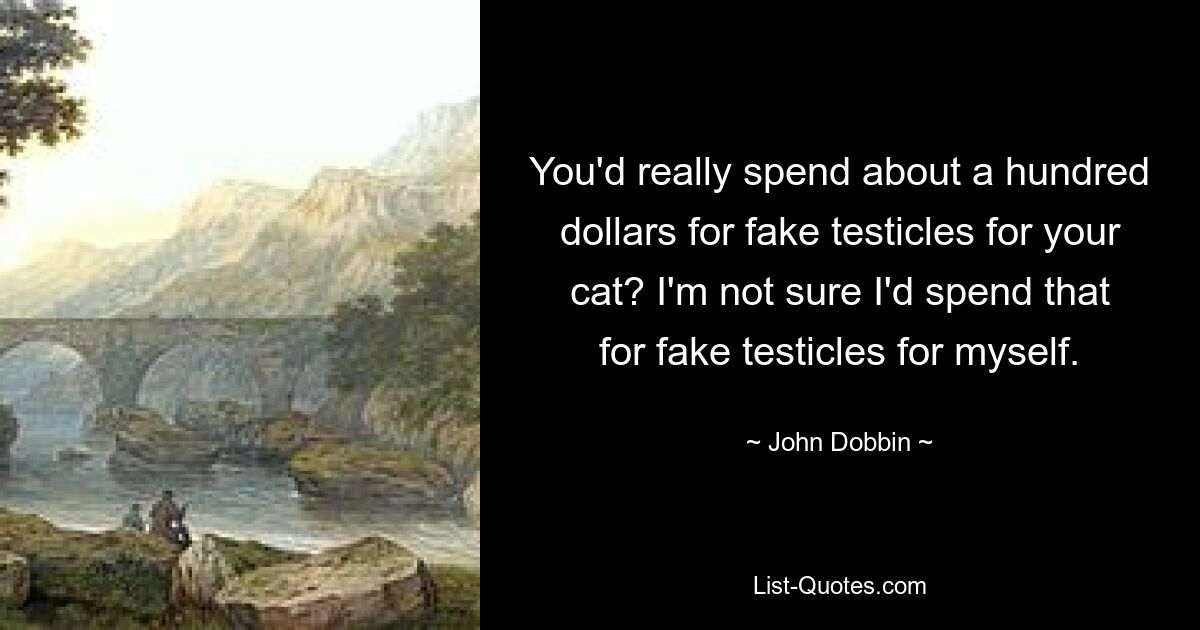 You'd really spend about a hundred dollars for fake testicles for your cat? I'm not sure I'd spend that for fake testicles for myself. — © John Dobbin