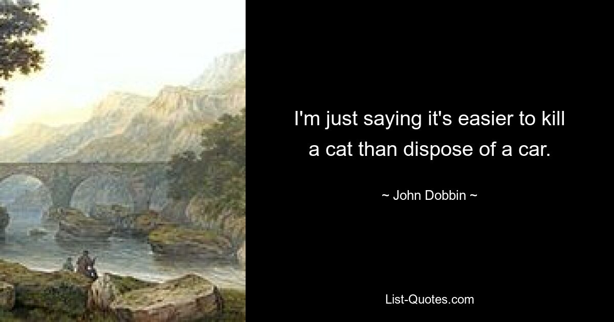 I'm just saying it's easier to kill a cat than dispose of a car. — © John Dobbin