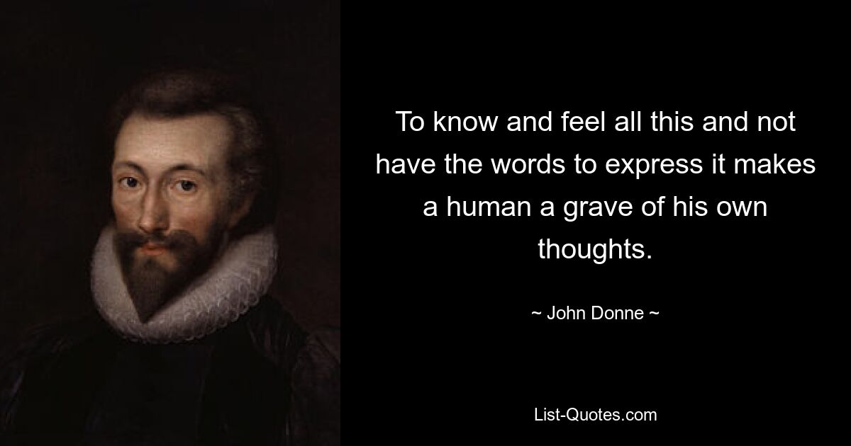 To know and feel all this and not have the words to express it makes a human a grave of his own thoughts. — © John Donne