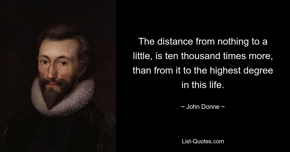 The distance from nothing to a little, is ten thousand times more, than from it to the highest degree in this life. — © John Donne