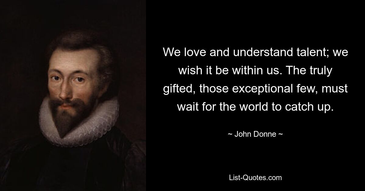 We love and understand talent; we wish it be within us. The truly gifted, those exceptional few, must wait for the world to catch up. — © John Donne