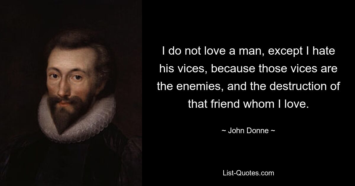 I do not love a man, except I hate his vices, because those vices are the enemies, and the destruction of that friend whom I love. — © John Donne