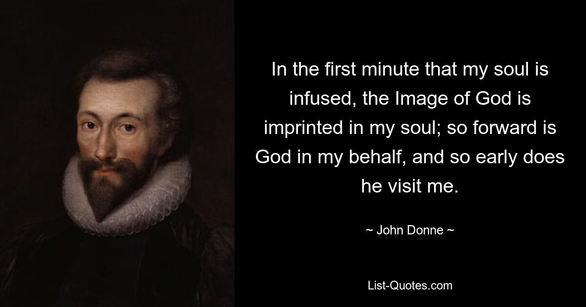 In the first minute that my soul is infused, the Image of God is imprinted in my soul; so forward is God in my behalf, and so early does he visit me. — © John Donne