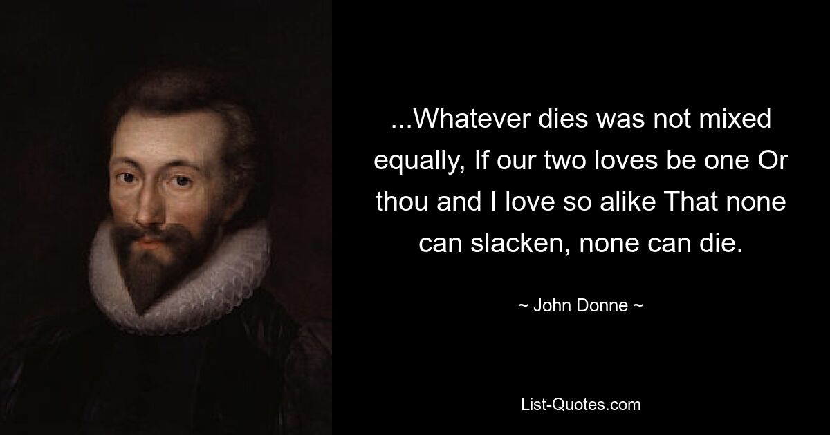 ...Whatever dies was not mixed equally, If our two loves be one Or thou and I love so alike That none can slacken, none can die. — © John Donne