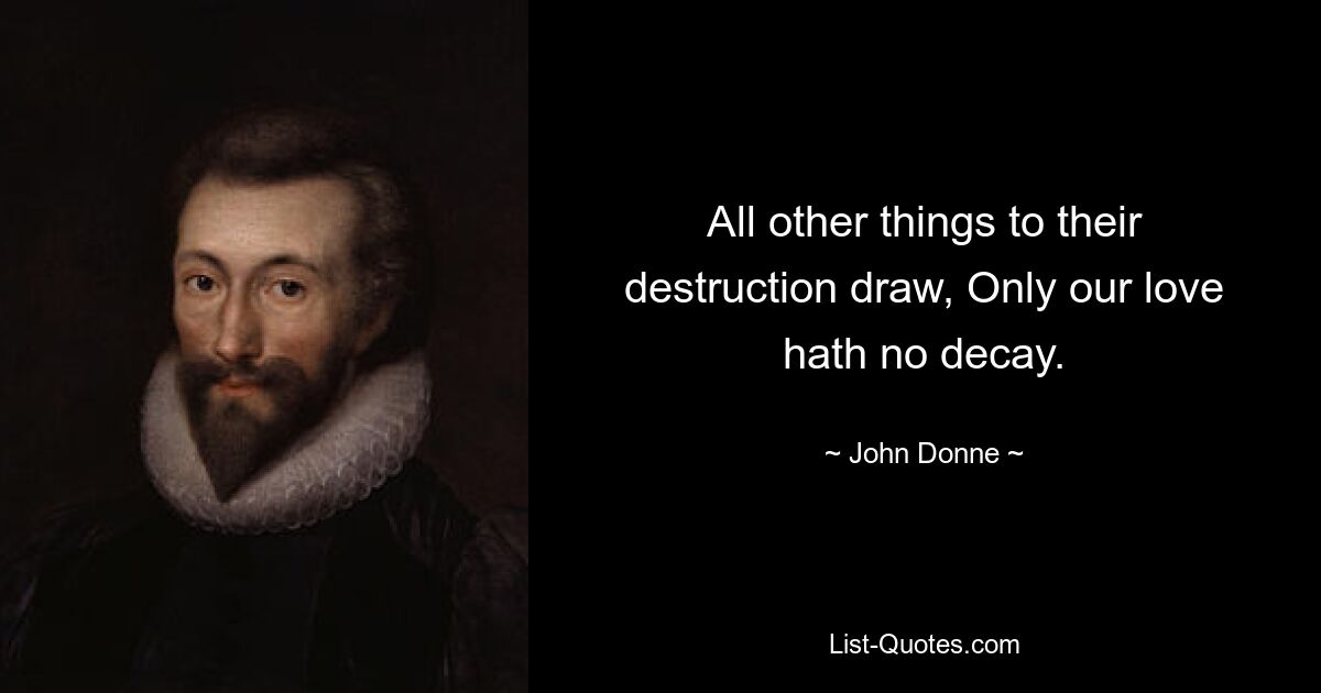 All other things to their destruction draw, Only our love hath no decay. — © John Donne