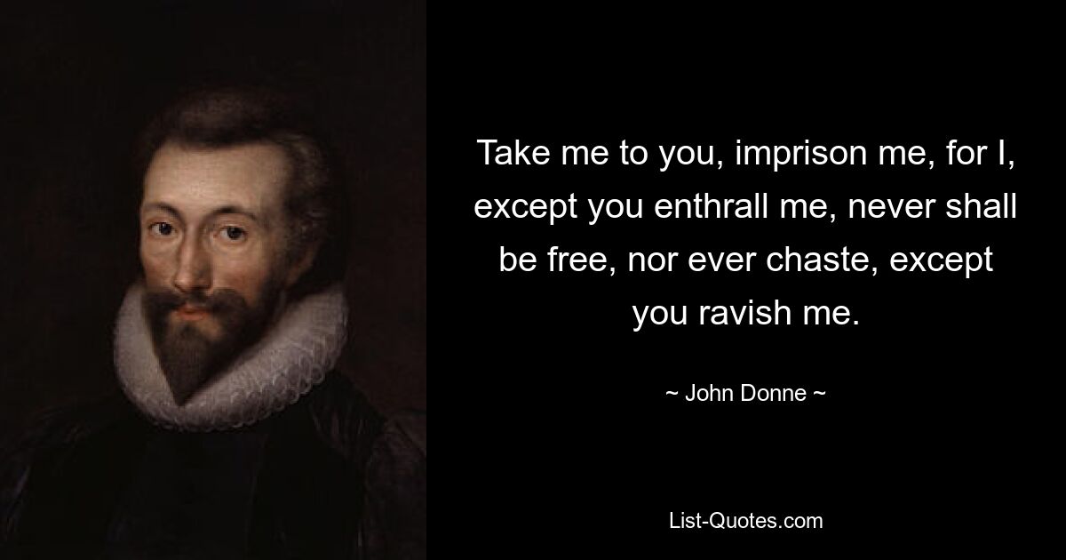 Take me to you, imprison me, for I, except you enthrall me, never shall be free, nor ever chaste, except you ravish me. — © John Donne