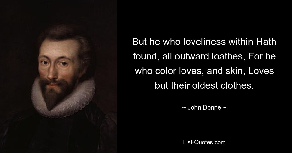 But he who loveliness within Hath found, all outward loathes, For he who color loves, and skin, Loves but their oldest clothes. — © John Donne