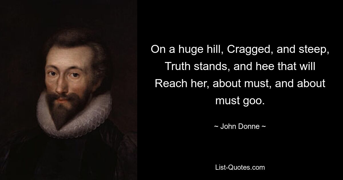 On a huge hill, Cragged, and steep, Truth stands, and hee that will
Reach her, about must, and about must goo. — © John Donne