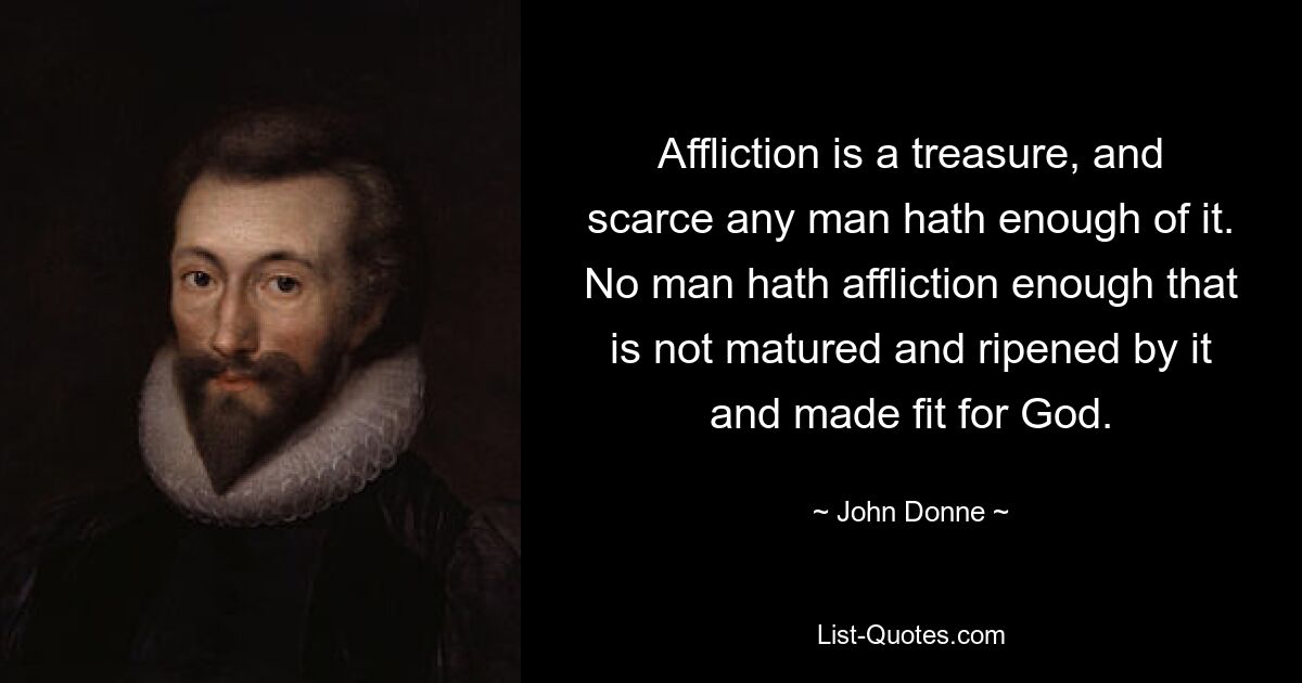 Affliction is a treasure, and scarce any man hath enough of it. No man hath affliction enough that is not matured and ripened by it and made fit for God. — © John Donne