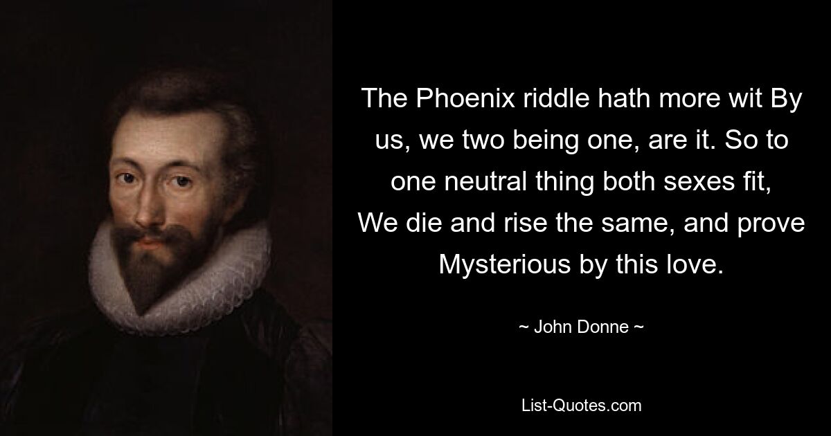 The Phoenix riddle hath more wit By us, we two being one, are it. So to one neutral thing both sexes fit, We die and rise the same, and prove Mysterious by this love. — © John Donne