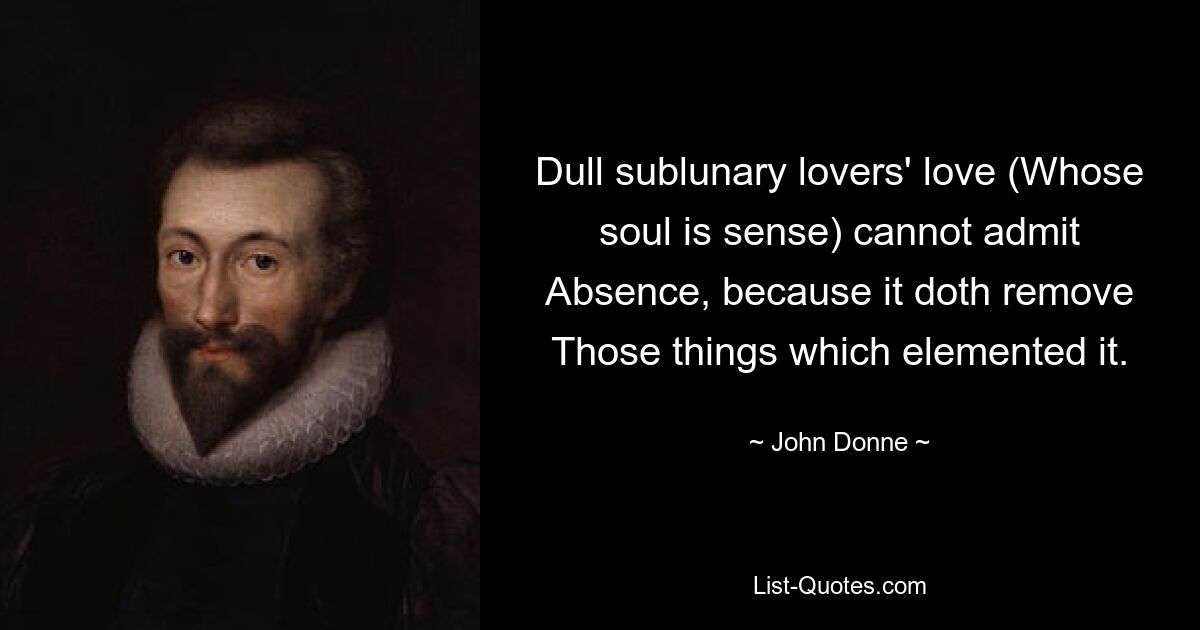 Dull sublunary lovers' love (Whose soul is sense) cannot admit Absence, because it doth remove Those things which elemented it. — © John Donne