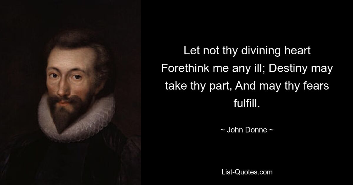 Let not thy divining heart Forethink me any ill; Destiny may take thy part, And may thy fears fulfill. — © John Donne