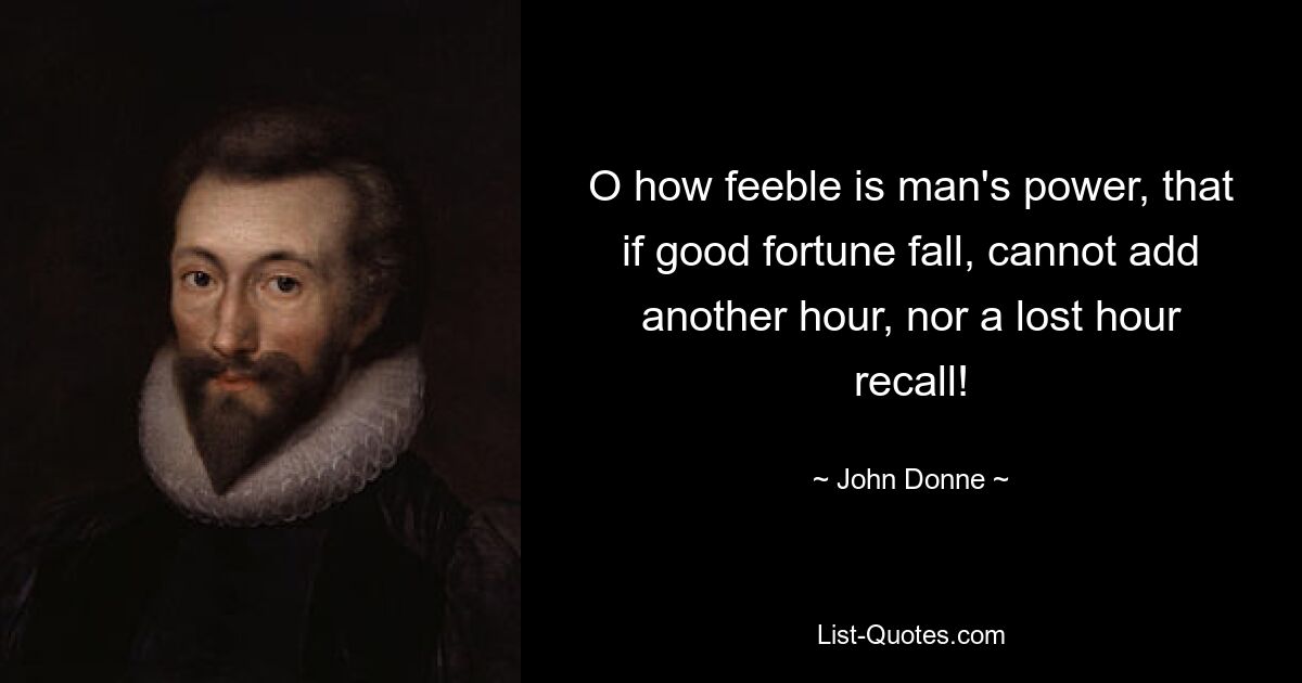 O how feeble is man's power, that if good fortune fall, cannot add another hour, nor a lost hour recall! — © John Donne