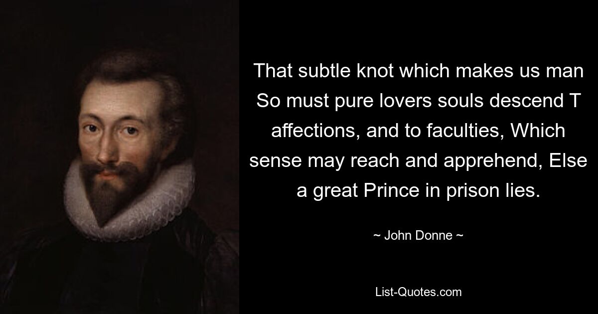 That subtle knot which makes us man So must pure lovers souls descend T affections, and to faculties, Which sense may reach and apprehend, Else a great Prince in prison lies. — © John Donne