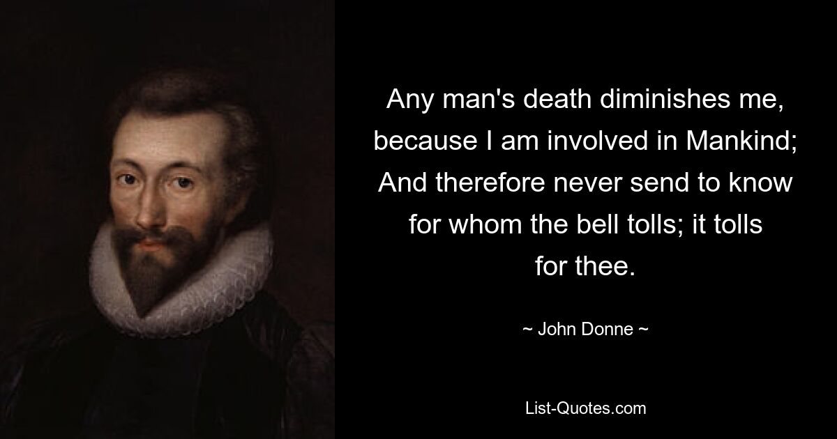 Any man's death diminishes me, because I am involved in Mankind; And therefore never send to know for whom the bell tolls; it tolls for thee. — © John Donne