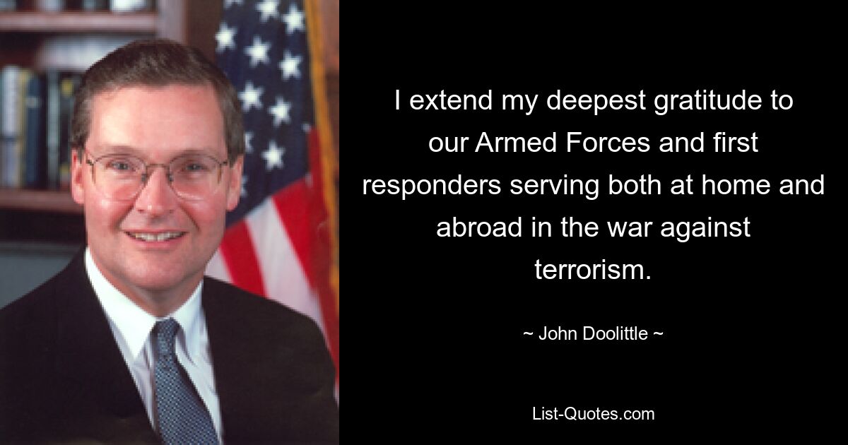 I extend my deepest gratitude to our Armed Forces and first responders serving both at home and abroad in the war against terrorism. — © John Doolittle