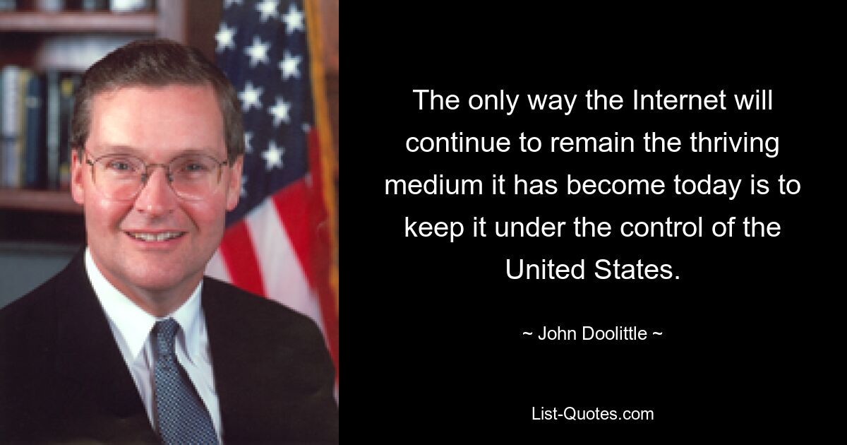 The only way the Internet will continue to remain the thriving medium it has become today is to keep it under the control of the United States. — © John Doolittle