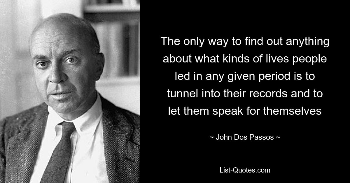 The only way to find out anything about what kinds of lives people led in any given period is to tunnel into their records and to let them speak for themselves — © John Dos Passos