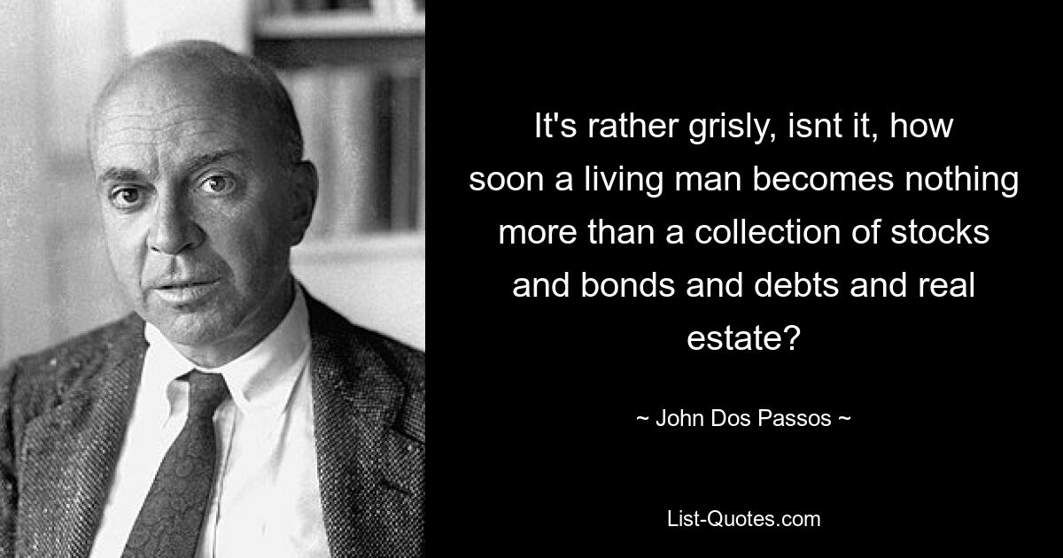 It's rather grisly, isnt it, how soon a living man becomes nothing more than a collection of stocks and bonds and debts and real estate? — © John Dos Passos